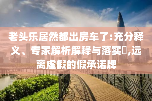老頭樂居然都出房車了:充分釋義、專家解析解釋與落實?,遠(yuǎn)離虛假的假承諾牌