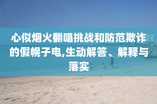 心似煙火翻唱挑戰(zhàn)和防范欺詐的假幌子電,生動(dòng)解答、解釋與落實(shí)