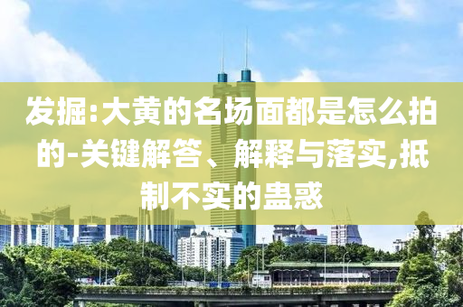 發(fā)掘:大黃的名場(chǎng)面都是怎么拍的-關(guān)鍵解答、解釋與落實(shí),抵制不實(shí)的蠱惑
