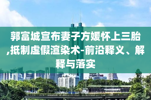 郭富城宣布妻子方媛懷上三胎,抵制虛假渲染術(shù)-前沿釋義、解釋與落實(shí)