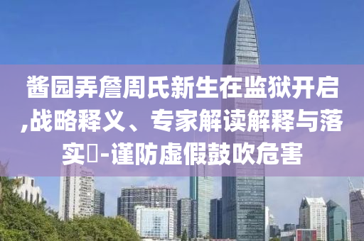 醬園弄詹周氏新生在監(jiān)獄開啟,戰(zhàn)略釋義、專家解讀解釋與落實(shí)?-謹(jǐn)防虛假鼓吹危害