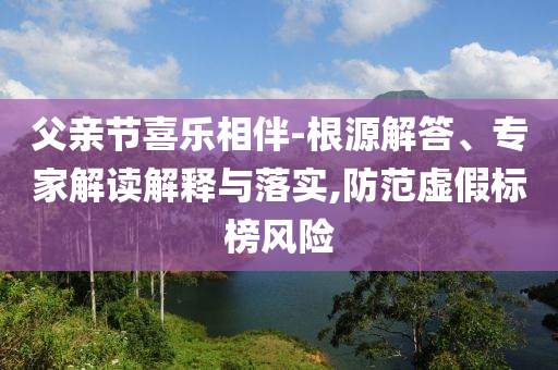 父親節(jié)喜樂相伴-根源解答、專家解讀解釋與落實(shí),防范虛假標(biāo)榜風(fēng)險(xiǎn)