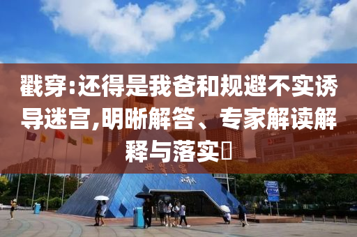 戳穿:還得是我爸和規(guī)避不實(shí)誘導(dǎo)迷宮,明晰解答、專家解讀解釋與落實(shí)?