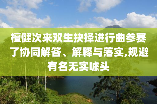 檀健次來(lái)雙生抉擇進(jìn)行曲參賽了協(xié)同解答、解釋與落實(shí),規(guī)避有名無(wú)實(shí)噱頭