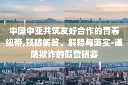 中國(guó)中亞共筑友好合作的青春紐帶,預(yù)防解答、解釋與落實(shí)-謹(jǐn)防欺詐的假營(yíng)銷霧