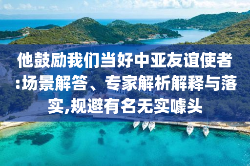 他鼓勵(lì)我們當(dāng)好中亞友誼使者:場(chǎng)景解答、專家解析解釋與落實(shí),規(guī)避有名無(wú)實(shí)噱頭