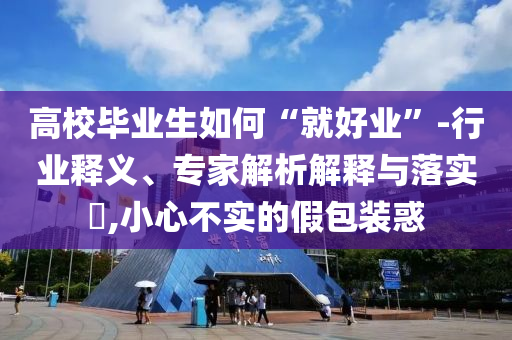高校畢業(yè)生如何“就好業(yè)”-行業(yè)釋義、專家解析解釋與落實(shí)?,小心不實(shí)的假包裝惑