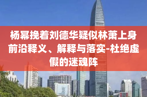 楊冪挽著劉德華疑似林蕭上身前沿釋義、解釋與落實(shí)-杜絕虛假的迷魂陣