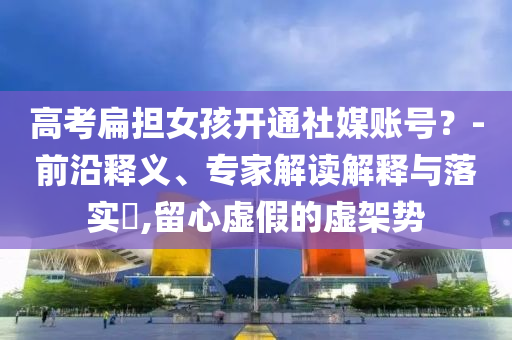 高考扁擔(dān)女孩開(kāi)通社媒賬號(hào)？-前沿釋義、專(zhuān)家解讀解釋與落實(shí)?,留心虛假的虛架勢(shì)