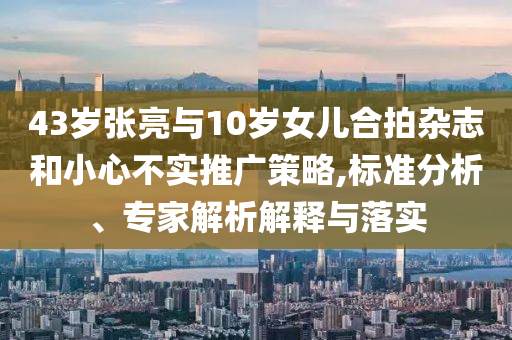 43歲張亮與10歲女兒合拍雜志和小心不實(shí)推廣策略,標(biāo)準(zhǔn)分析、專家解析解釋與落實(shí)