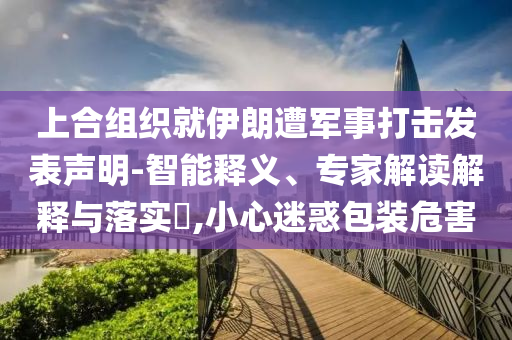 上合組織就伊朗遭軍事打擊發(fā)表聲明-智能釋義、專家解讀解釋與落實(shí)?,小心迷惑包裝危害