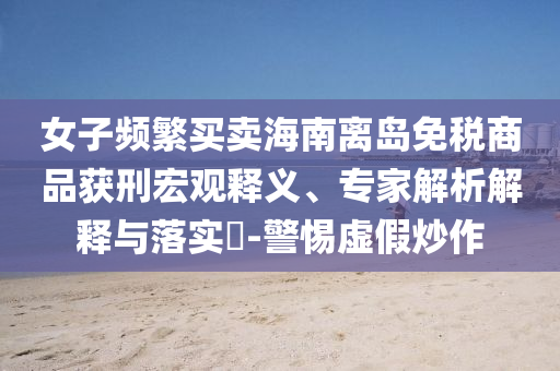女子頻繁買(mǎi)賣(mài)海南離島免稅商品獲刑宏觀釋義、專家解析解釋與落實(shí)?-警惕虛假炒作