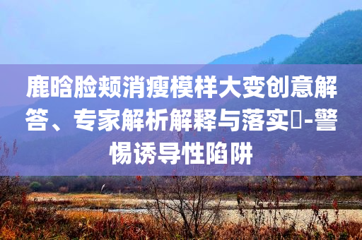 鹿晗臉頰消瘦模樣大變創(chuàng)意解答、專家解析解釋與落實(shí)?-警惕誘導(dǎo)性陷阱