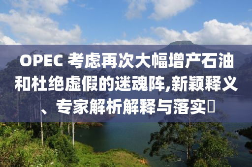 OPEC 考慮再次大幅增產(chǎn)石油和杜絕虛假的迷魂陣,新穎釋義、專家解析解釋與落實(shí)?