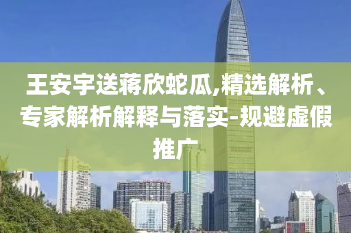 王安宇送蔣欣蛇瓜,精選解析、專家解析解釋與落實(shí)-規(guī)避虛假推廣