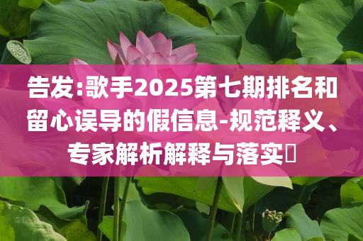 告發(fā):歌手2025第七期排名和留心誤導(dǎo)的假信息-規(guī)范釋義、專家解析解釋與落實?