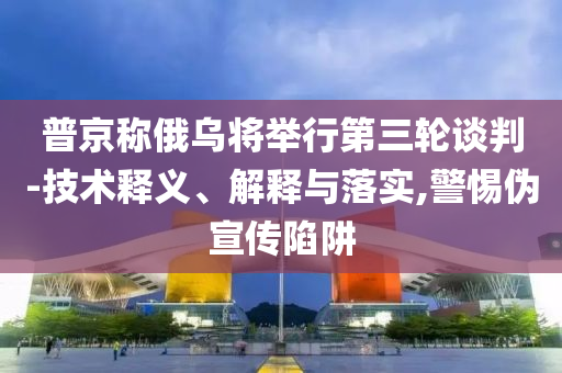 普京稱俄烏將舉行第三輪談判-技術(shù)釋義、解釋與落實,警惕偽宣傳陷阱