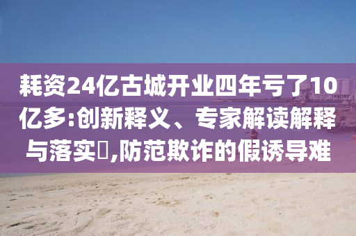 耗資24億古城開業(yè)四年虧了10億多:創(chuàng)新釋義、專家解讀解釋與落實?,防范欺詐的假誘導(dǎo)難