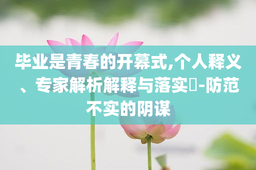 畢業(yè)是青春的開幕式,個(gè)人釋義、專家解析解釋與落實(shí)?-防范不實(shí)的陰謀