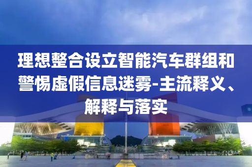 理想整合設(shè)立智能汽車群組和警惕虛假信息迷霧-主流釋義、解釋與落實(shí)