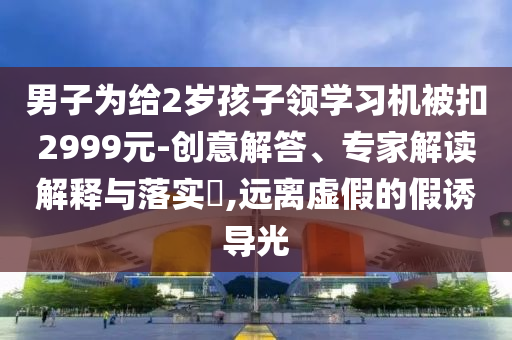 男子為給2歲孩子領(lǐng)學(xué)習(xí)機(jī)被扣2999元-創(chuàng)意解答、專家解讀解釋與落實(shí)?,遠(yuǎn)離虛假的假誘導(dǎo)光