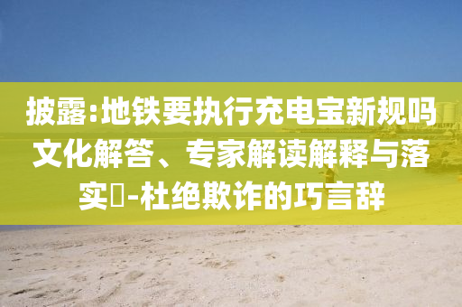 披露:地鐵要執(zhí)行充電寶新規(guī)嗎文化解答、專家解讀解釋與落實(shí)?-杜絕欺詐的巧言辭