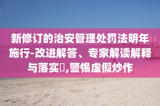 新修訂的治安管理處罰法明年施行-改進(jìn)解答、專家解讀解釋與落實(shí)?,警惕虛假炒作