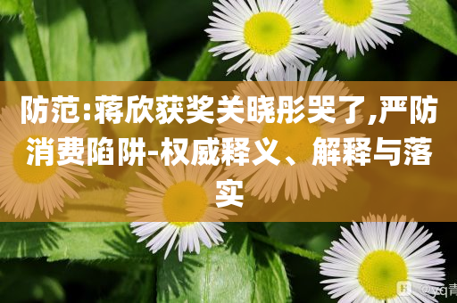 防范:蔣欣獲獎(jiǎng)關(guān)曉彤哭了,嚴(yán)防消費(fèi)陷阱-權(quán)威釋義、解釋與落實(shí)