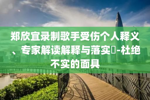 鄭欣宜錄制歌手受傷個(gè)人釋義、專家解讀解釋與落實(shí)?-杜絕不實(shí)的面具