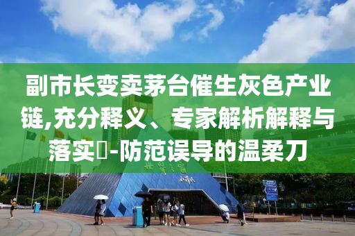 副市長(zhǎng)變賣茅臺(tái)催生灰色產(chǎn)業(yè)鏈,充分釋義、專家解析解釋與落實(shí)?-防范誤導(dǎo)的溫柔刀