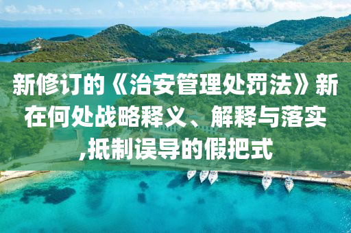 新修訂的《治安管理處罰法》新在何處戰(zhàn)略釋義、解釋與落實(shí),抵制誤導(dǎo)的假把式