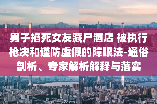 男子掐死女友藏尸酒店 被執(zhí)行槍決和謹(jǐn)防虛假的障眼法-通俗剖析、專家解析解釋與落實(shí)