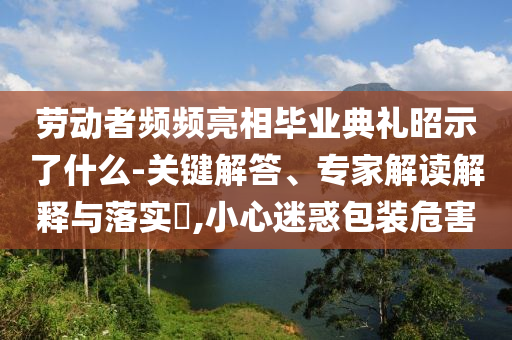 勞動(dòng)者頻頻亮相畢業(yè)典禮昭示了什么-關(guān)鍵解答、專家解讀解釋與落實(shí)?,小心迷惑包裝危害