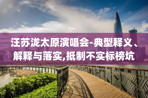 汪蘇瀧太原演唱會(huì)-典型釋義、解釋與落實(shí),抵制不實(shí)標(biāo)榜坑