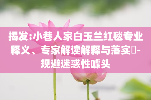 揭發(fā):小巷人家白玉蘭紅毯專業(yè)釋義、專家解讀解釋與落實(shí)?-規(guī)避迷惑性噱頭