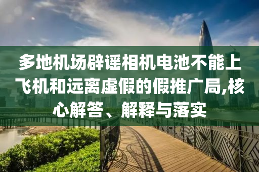 多地機(jī)場辟謠相機(jī)電池不能上飛機(jī)和遠(yuǎn)離虛假的假推廣局,核心解答、解釋與落實(shí)