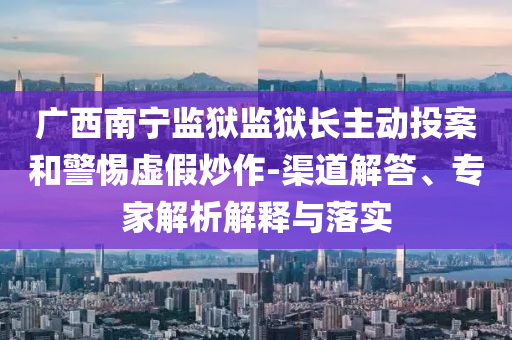 廣西南寧監(jiān)獄監(jiān)獄長主動(dòng)投案和警惕虛假炒作-渠道解答、專家解析解釋與落實(shí)
