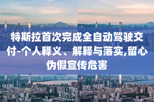 特斯拉首次完成全自動(dòng)駕駛交付-個(gè)人釋義、解釋與落實(shí),留心偽假宣傳危害