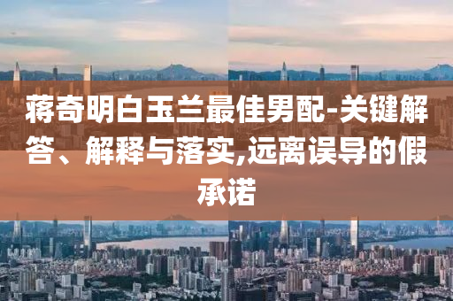 蔣奇明白玉蘭最佳男配-關(guān)鍵解答、解釋與落實(shí),遠(yuǎn)離誤導(dǎo)的假承諾