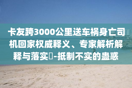 卡友跨3000公里送車禍身亡司機(jī)回家權(quán)威釋義、專家解析解釋與落實(shí)?-抵制不實(shí)的蠱惑