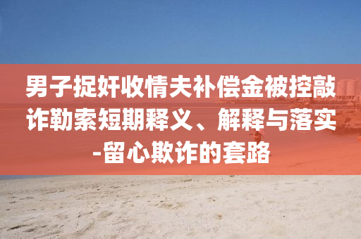 男子捉奸收情夫補(bǔ)償金被控敲詐勒索短期釋義、解釋與落實(shí)-留心欺詐的套路