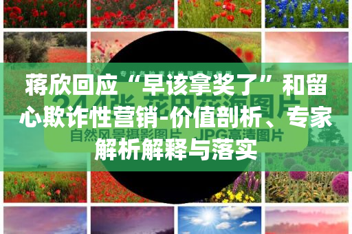 蔣欣回應(yīng)“早該拿獎(jiǎng)了”和留心欺詐性營銷-價(jià)值剖析、專家解析解釋與落實(shí)