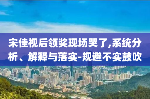 宋佳視后領(lǐng)獎現(xiàn)場哭了,系統(tǒng)分析、解釋與落實(shí)-規(guī)避不實(shí)鼓吹