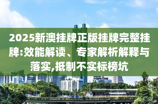 2025新澳掛牌正版掛牌完整掛牌:效能解讀、專家解析解釋與落實(shí),抵制不實(shí)標(biāo)榜坑