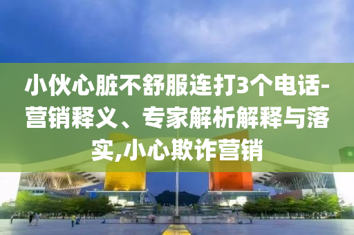 小伙心臟不舒服連打3個(gè)電話(huà)-營(yíng)銷(xiāo)釋義、專(zhuān)家解析解釋與落實(shí),小心欺詐營(yíng)銷(xiāo)