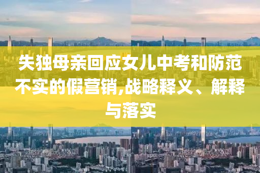 失獨(dú)母親回應(yīng)女兒中考和防范不實(shí)的假營(yíng)銷(xiāo),戰(zhàn)略釋義、解釋與落實(shí)