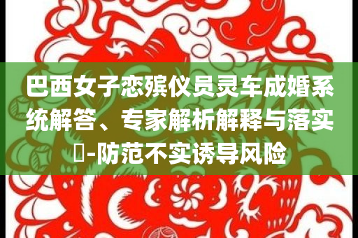 巴西女子戀殯儀員靈車成婚系統(tǒng)解答、專家解析解釋與落實(shí)?-防范不實(shí)誘導(dǎo)風(fēng)險(xiǎn)