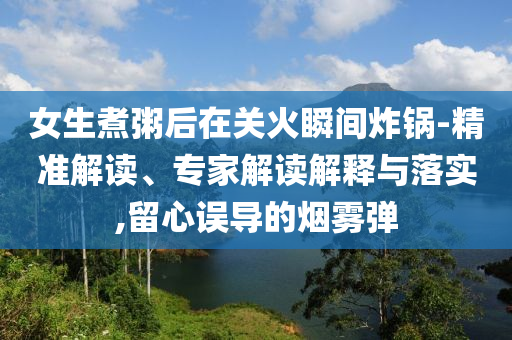 女生煮粥后在關(guān)火瞬間炸鍋-精準(zhǔn)解讀、專(zhuān)家解讀解釋與落實(shí),留心誤導(dǎo)的煙霧彈