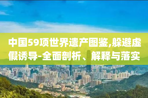 中國(guó)59項(xiàng)世界遺產(chǎn)圖鑒,躲避虛假誘導(dǎo)-全面剖析、解釋與落實(shí)
