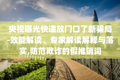 央視曝光快遞放門口了新騙局-效能解讀、專家解讀解釋與落實,防范欺詐的假推銷詞